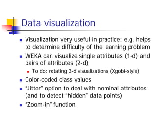 Data visualization
Visualization very useful in practice: e.g. helps
to determine difficulty of the learning problem
WEKA can visualize single attributes (1-d) and
pairs of attributes (2-d)
  To do: rotating 3-d visualizations (Xgobi-style)
Color-coded class values
“Jitter” option to deal with nominal attributes
(and to detect “hidden” data points)
“Zoom-in” function
 