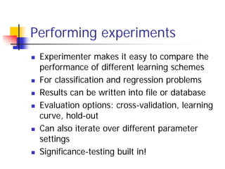 Performing experiments
 Experimenter makes it easy to compare the
 performance of different learning schemes
 For classification and regression problems
 Results can be written into file or database
 Evaluation options: cross-validation, learning
 curve, hold-out
 Can also iterate over different parameter
 settings
 Significance-testing built in!
 