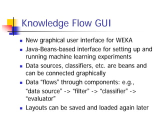 Knowledge Flow GUI
New graphical user interface for WEKA
Java-Beans-based interface for setting up and
running machine learning experiments
Data sources, classifiers, etc. are beans and
can be connected graphically
Data “flows” through components: e.g.,
“data source” -> “filter” -> “classifier” ->
“evaluator”
Layouts can be saved and loaded again later
 