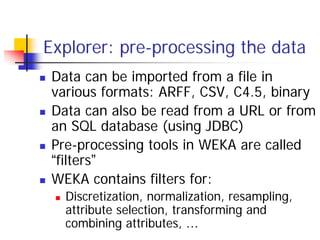 Explorer: pre-processing the data
 Data can be imported from a file in
 various formats: ARFF, CSV, C4.5, binary
 Data can also be read from a URL or from
 an SQL database (using JDBC)
 Pre-processing tools in WEKA are called
 “filters”
 WEKA contains filters for:
   Discretization, normalization, resampling,
   attribute selection, transforming and
   combining attributes, …
 