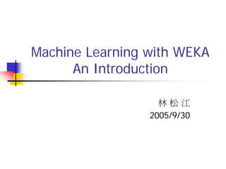 Machine Learning with WEKA
      An Introduction

                   林松江
                 2005/9/30
 