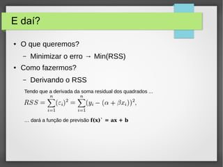 E daí?
● O que queremos?
– Minimizar o erro → Min(RSS)
● Como fazermos?
– Derivando o RSS
Tendo que a derivada da soma residual dos quadrados ...
… dará a função de previsão f(x)` = ax + b
 
