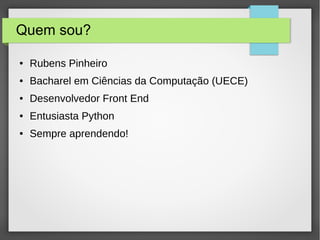 Quem sou?
● Rubens Pinheiro
● Bacharel em Ciências da Computação (UECE)
● Desenvolvedor Front End
● Entusiasta Python
● Sempre aprendendo!
 