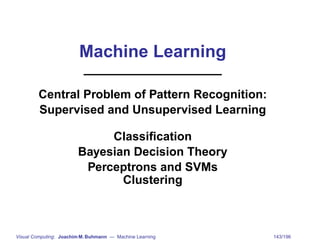 Machine Learning

        Central Problem of Pattern Recognition:
        Supervised and Unsupervised Learning

                             Classiﬁcation
                        Bayesian Decision Theory
                         Perceptrons and SVMs
                               Clustering



Visual Computing: Joachim M. Buhmann — Machine Learning   143/196
 