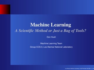 Machine Learning
A Scientiﬁc Method or Just a Bag of Tools?
                        Don Hush


                  Machine Learning Team
        Group CCS-3, Los Alamos National Laboratory




                                           Los Alamos National Laboratory LAUR Number 06-2338 – p.1/30
 