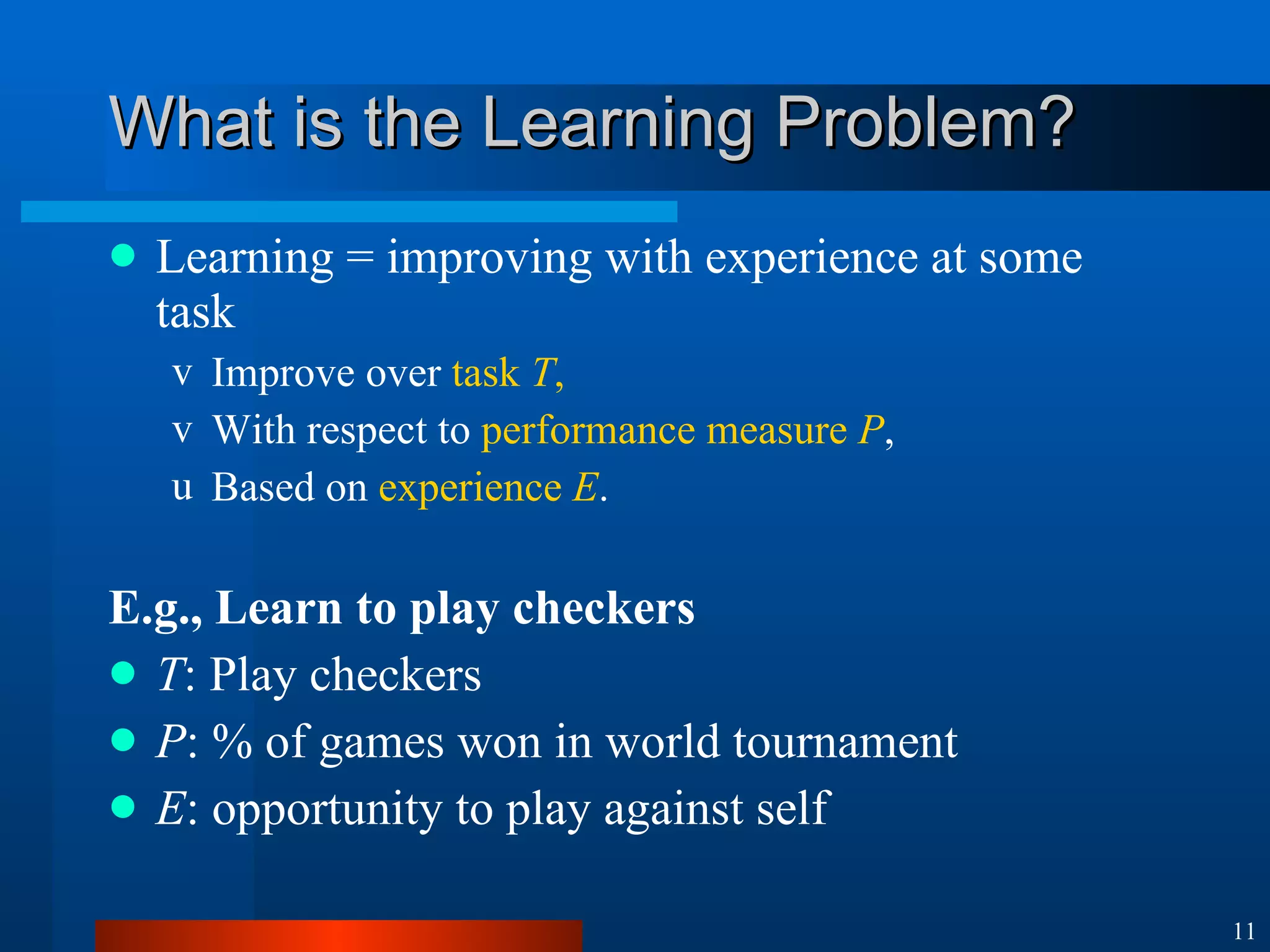 What is the Learning Problem? Learning = improving with experience at some task Improve over  task  T , With respect to  performance measure  P , Based on  experience  E . E.g., Learn to play checkers T : Play checkers P : % of games won in world tournament E : opportunity to play against self 