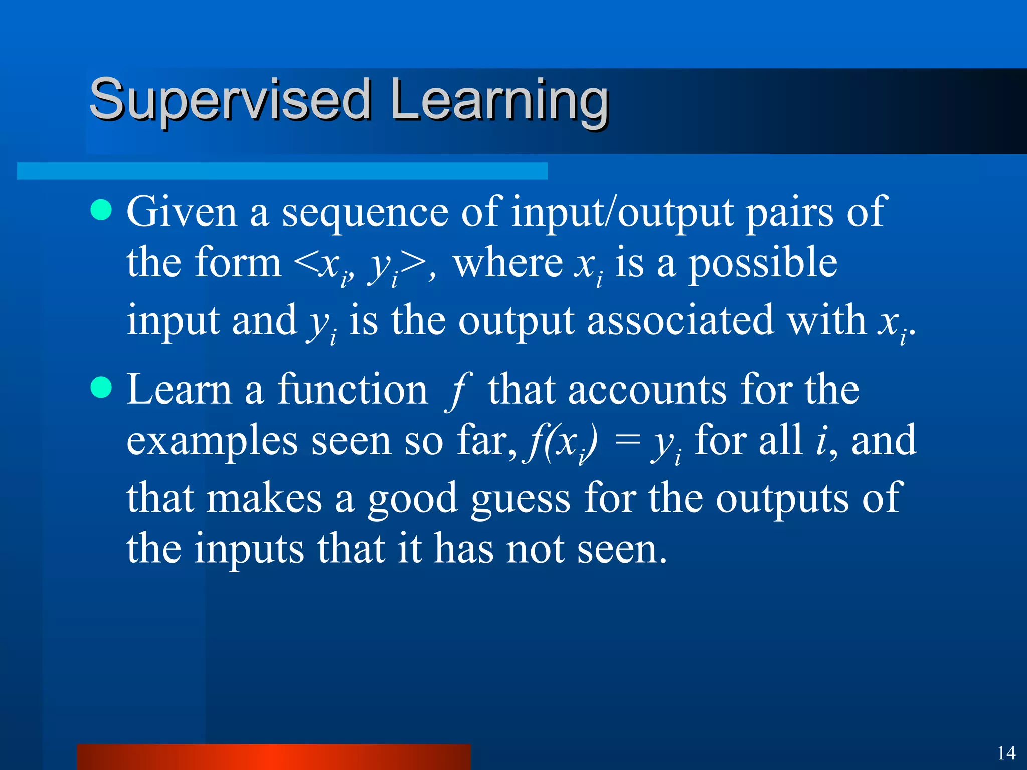Supervised Learning Given a sequence of input/output pairs of the form < x i , y i >,  where  x i  is a possible input and  y i  is the output associated with  x i . Learn a function  f   that accounts for the examples seen so far,  f(x i ) = y i  for all  i , and that makes a good guess for the outputs of the inputs that it has not seen. 
