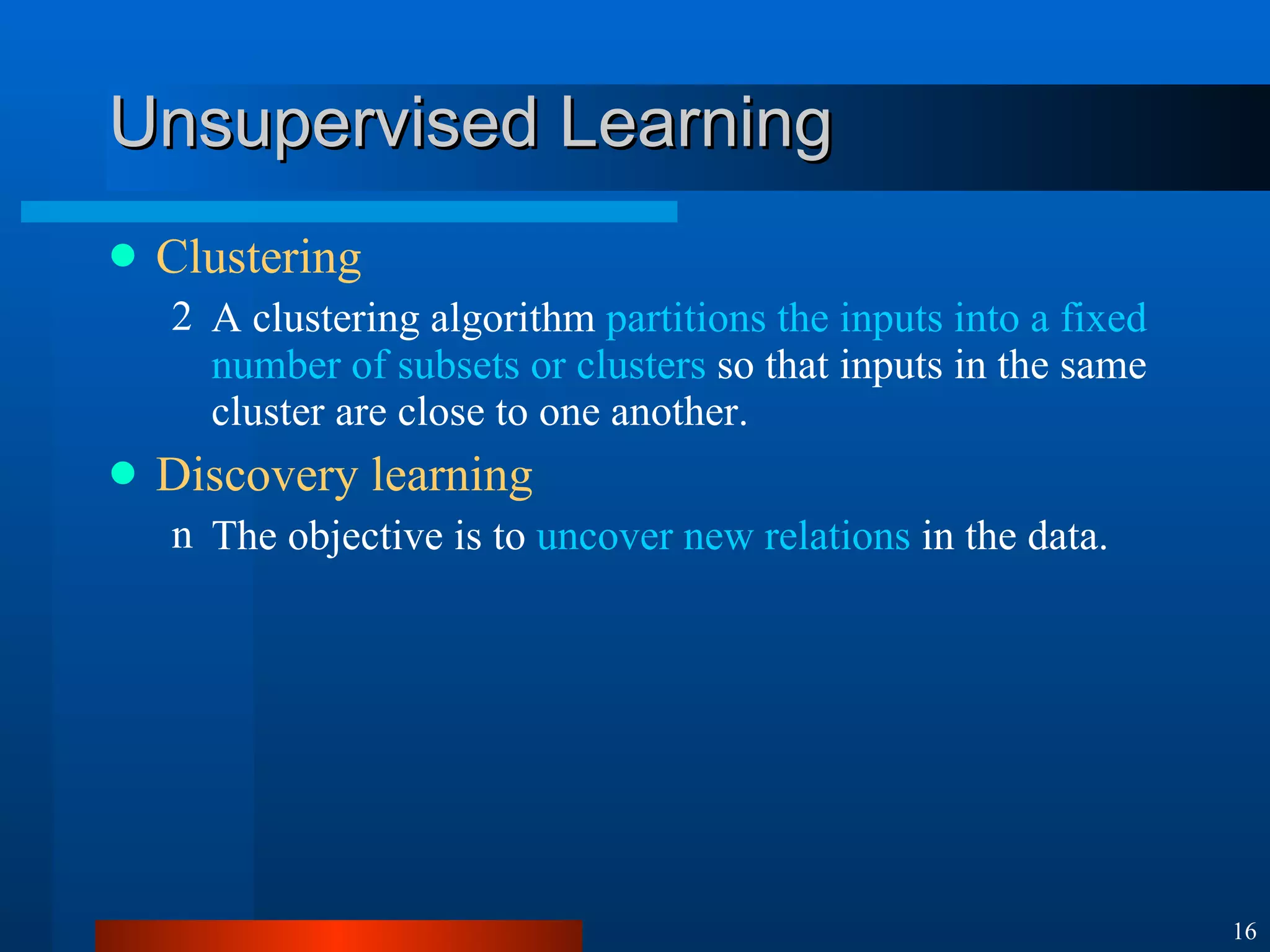 Unsupervised Learning Clustering A clustering algorithm  partitions the inputs into a fixed number of subsets or clusters  so that inputs in the same cluster are close to one another. Discovery learning The objective is to  uncover new relations  in the data. 