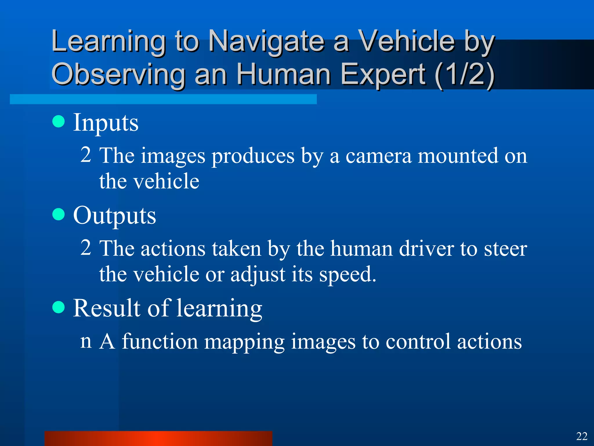 Learning to Navigate a Vehicle by Observing an Human Expert (1/2) Inputs  The images produces by a camera mounted on the vehicle Outputs The actions taken by the human driver to steer the vehicle or adjust its speed. Result of learning A function mapping images to control actions 