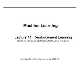 Machine Learning

Lecture 11: Reinforcement Learning
 (thanks in part to Bill Smart at Washington University in St. Louis)




     From Bryan Pardo, Northwestern University EECS 349
 