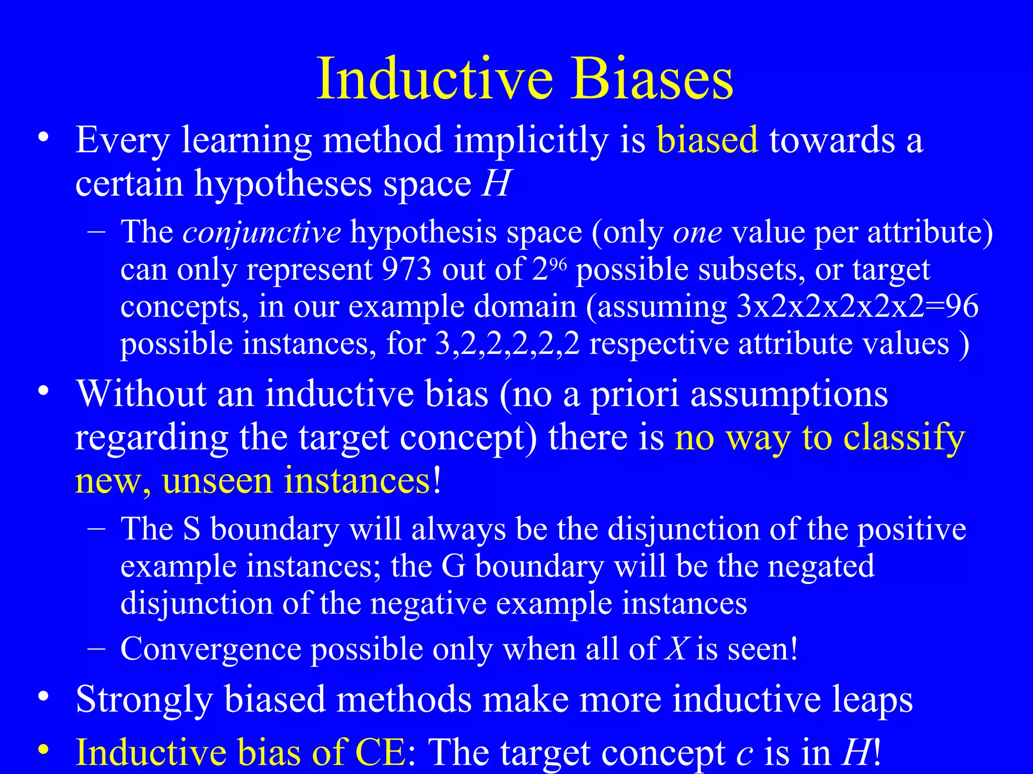 Inductive Biases Every learning method implicitly is  biased  towards a certain hypotheses space  H The  conjunctive  hypothesis space (only  one  value per attribute) can only represent 973 out of 2 96  possible subsets, or target concepts, in our example domain (assuming 3x2x2x2x2x2=96 possible instances, for 3,2,2,2,2,2 respective attribute values )  Without an inductive bias (no a priori assumptions regarding the target concept) there is  no way to classify new, unseen instances ! The S boundary will always be the disjunction of the positive example instances; the G boundary will be the negated disjunction of the negative example instances Convergence possible only when all of  X  is seen! Strongly biased methods make more inductive leaps Inductive bias of CE : The target concept  c  is in  H ! 
