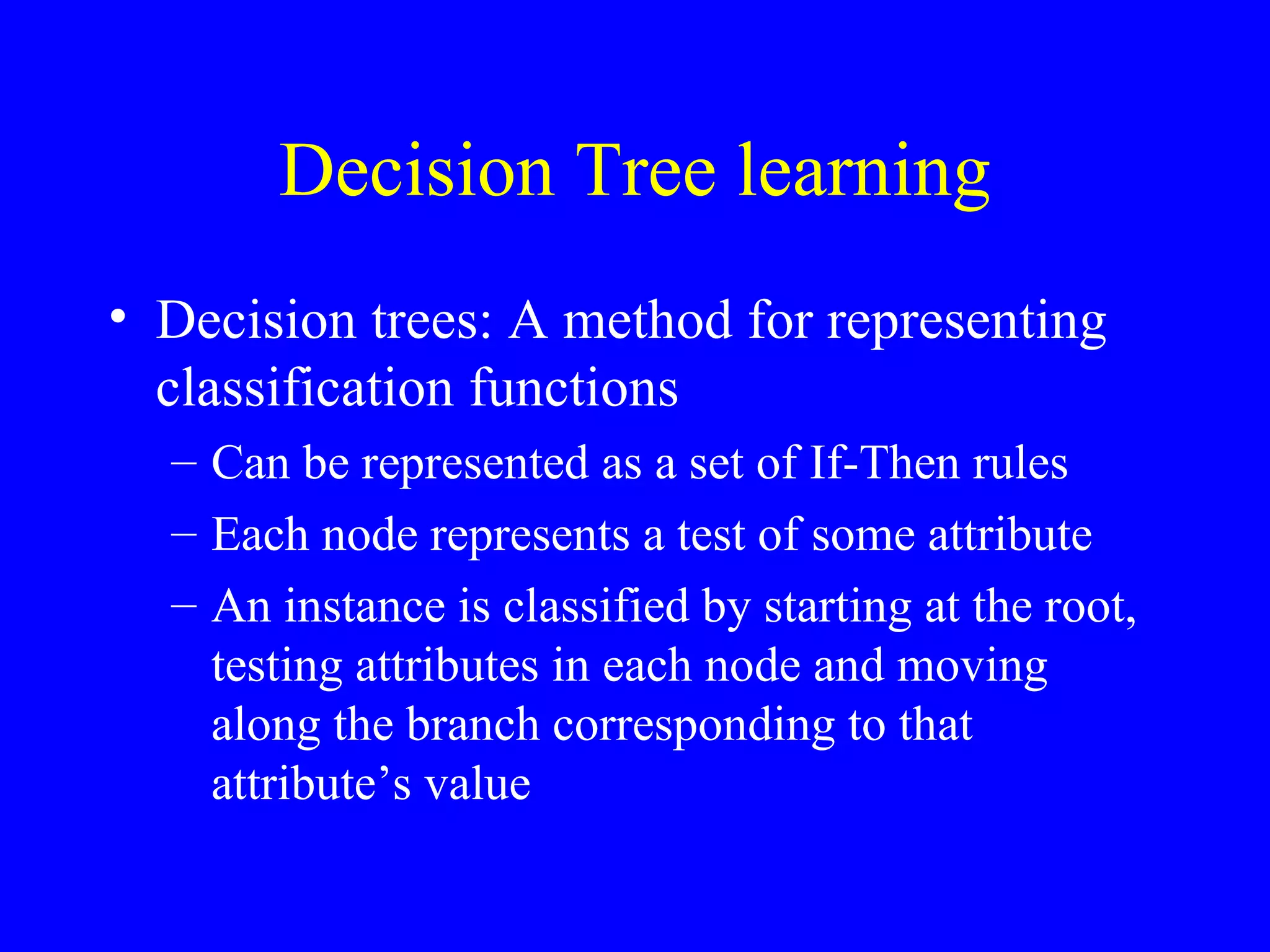 Decision Tree learning Decision trees: A method for representing classification functions Can be represented as a set of If-Then rules Each node represents a test of some attribute An instance is classified by starting at the root, testing attributes in each node and moving along the branch corresponding to that attribute’s value 