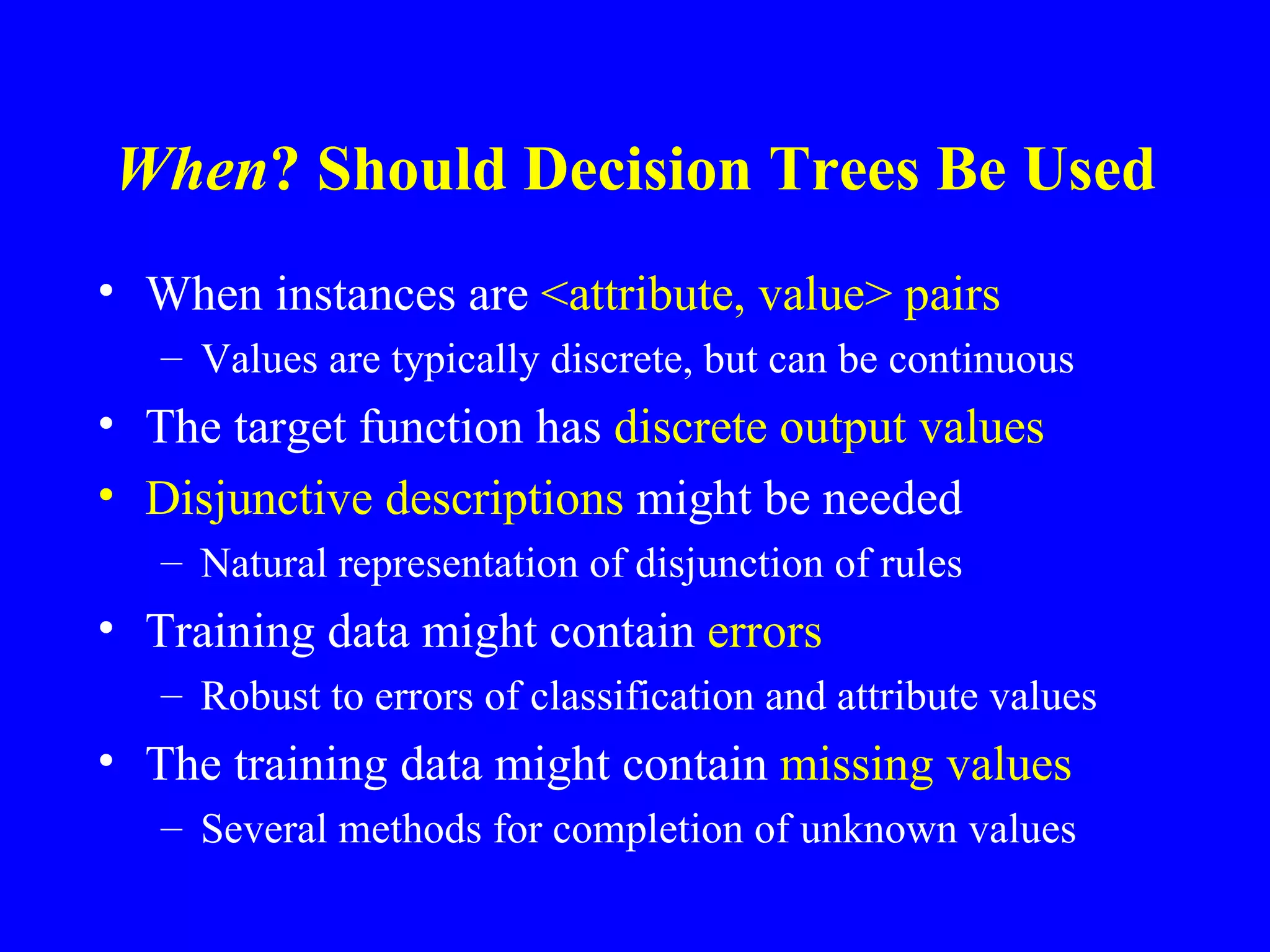 When  Should Decision Trees Be Used? When instances are  <attribute, value> pairs Values are typically discrete, but can be continuous The target function has  discrete output values Disjunctive descriptions  might be needed Natural representation of disjunction of rules Training data might contain  errors Robust to errors of classification and attribute values The training data might contain  missing values Several methods for completion of unknown values 