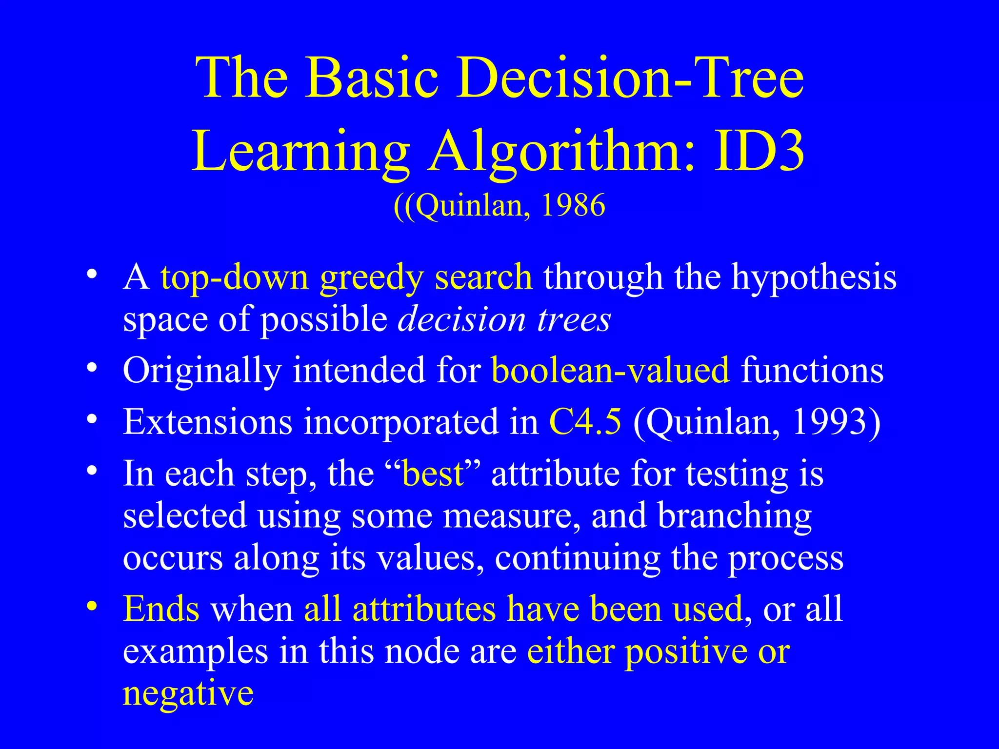 The Basic Decision-Tree Learning Algorithm: ID3 (Quinlan, 1986) A  top-down greedy search  through the hypothesis space of possible  decision trees Originally intended for  boolean-valued  functions Extensions incorporated in  C4.5  (Quinlan, 1993) In each step, the “ best ” attribute for testing is selected using some measure, and branching occurs along its values, continuing the process Ends  when  all attributes have been used , or all examples in this node are  either positive or negative 