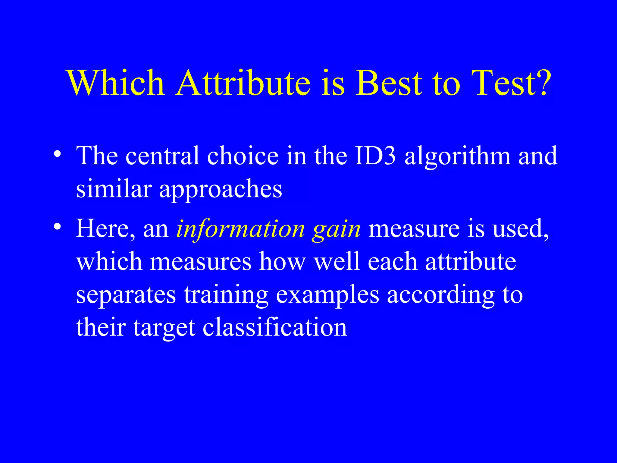 Which Attribute is Best to Test? The central choice in the ID3 algorithm and similar approaches Here, an  information gain  measure is used, which measures how well each attribute separates training examples according to their target classification 