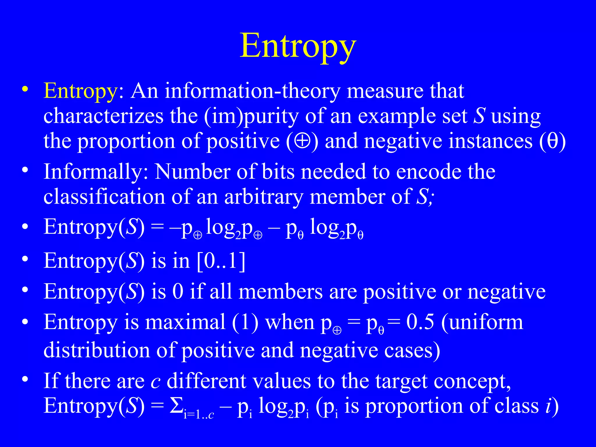Entropy Entropy : An information-theory measure that characterizes the (im)purity of an example set  S  using the proportion of positive (  ) and negative instances (  ) Informally: Number of bits needed to encode the classification of an arbitrary member of  S;  Entropy( S ) = –p    log 2 p   – p   log 2 p    Entropy( S ) is in [0..1] Entropy( S ) is 0 if all members are positive or negative Entropy is maximal (1) when p   = p    = 0.5 (uniform distribution of positive and negative cases) If there are  c  different values to the target concept, Entropy( S ) =   i=1.. c  – p i  log 2 p i  (p i  is proportion of class  i ) 