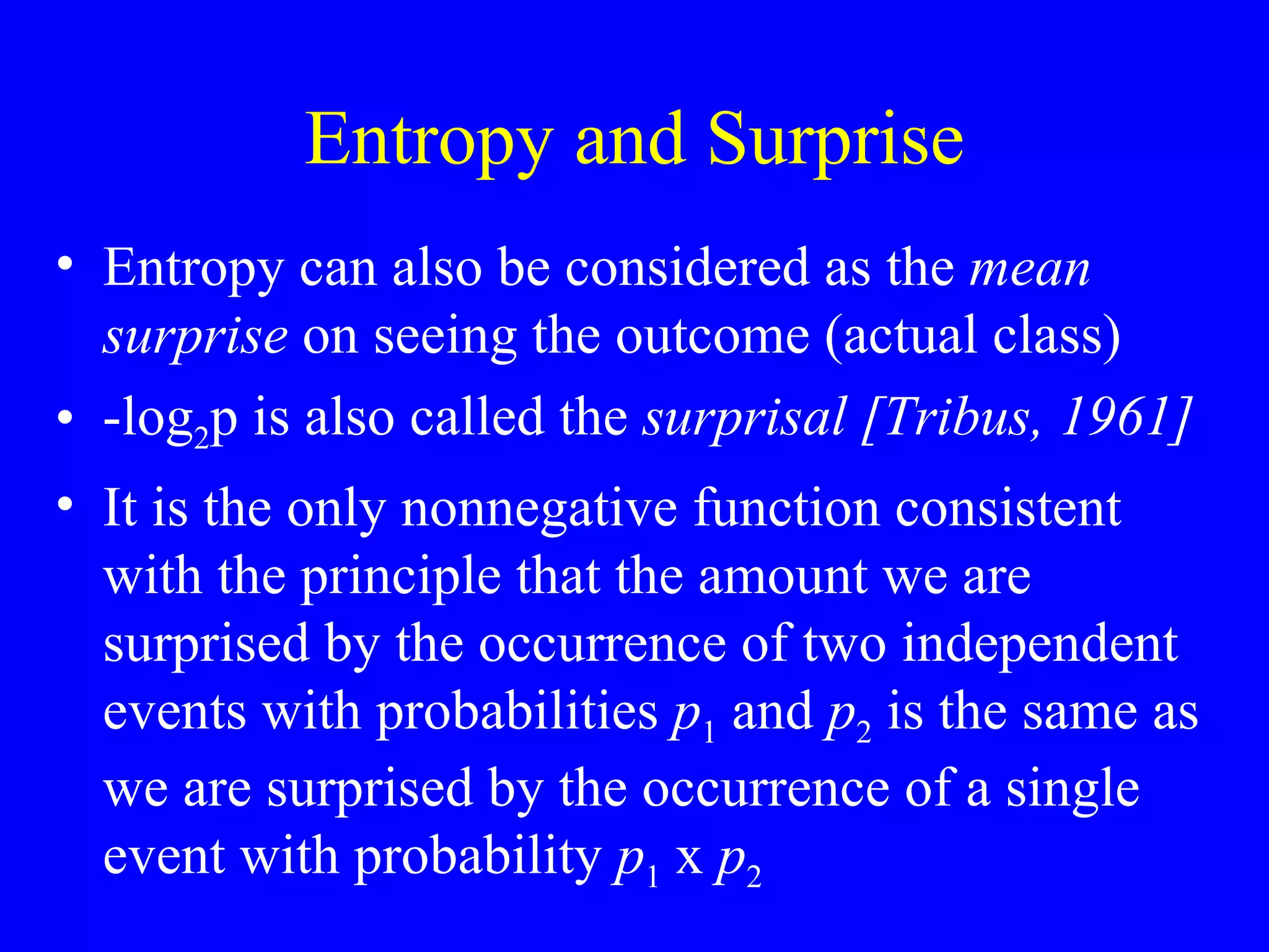Entropy and Surprise Entropy can also be considered as the  mean surprise  on seeing the outcome (actual class) -log 2 p is also called the  surprisal [Tribus, 1961] It is the only nonnegative function consistent with the principle that the amount we are surprised by the occurrence of two independent events with probabilities  p 1  and  p 2  is the same as we are surprised by the occurrence of a single event with probability  p 1  x  p 2   
