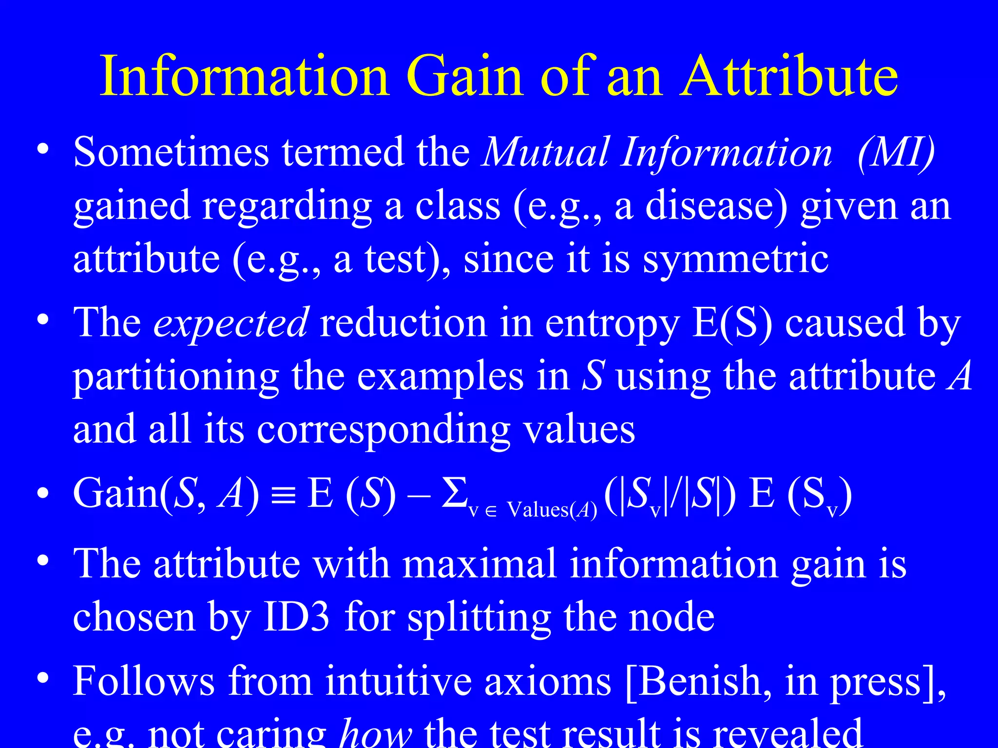 Information Gain of an Attribute Sometimes termed the  Mutual Information  (MI)  gained regarding a class (e.g., a disease) given an attribute (e.g., a test), since it is symmetric The  expected  reduction in entropy E(S) caused by partitioning the examples in  S  using the attribute  A  and all its corresponding values Gain( S ,  A )    E ( S ) –   v    Values( A )  (| S v |/| S |) E (S v ) The attribute with maximal information gain is chosen by ID3 for splitting the node Follows from intuitive axioms [Benish, in press], e.g. not caring  how  the test result is revealed 
