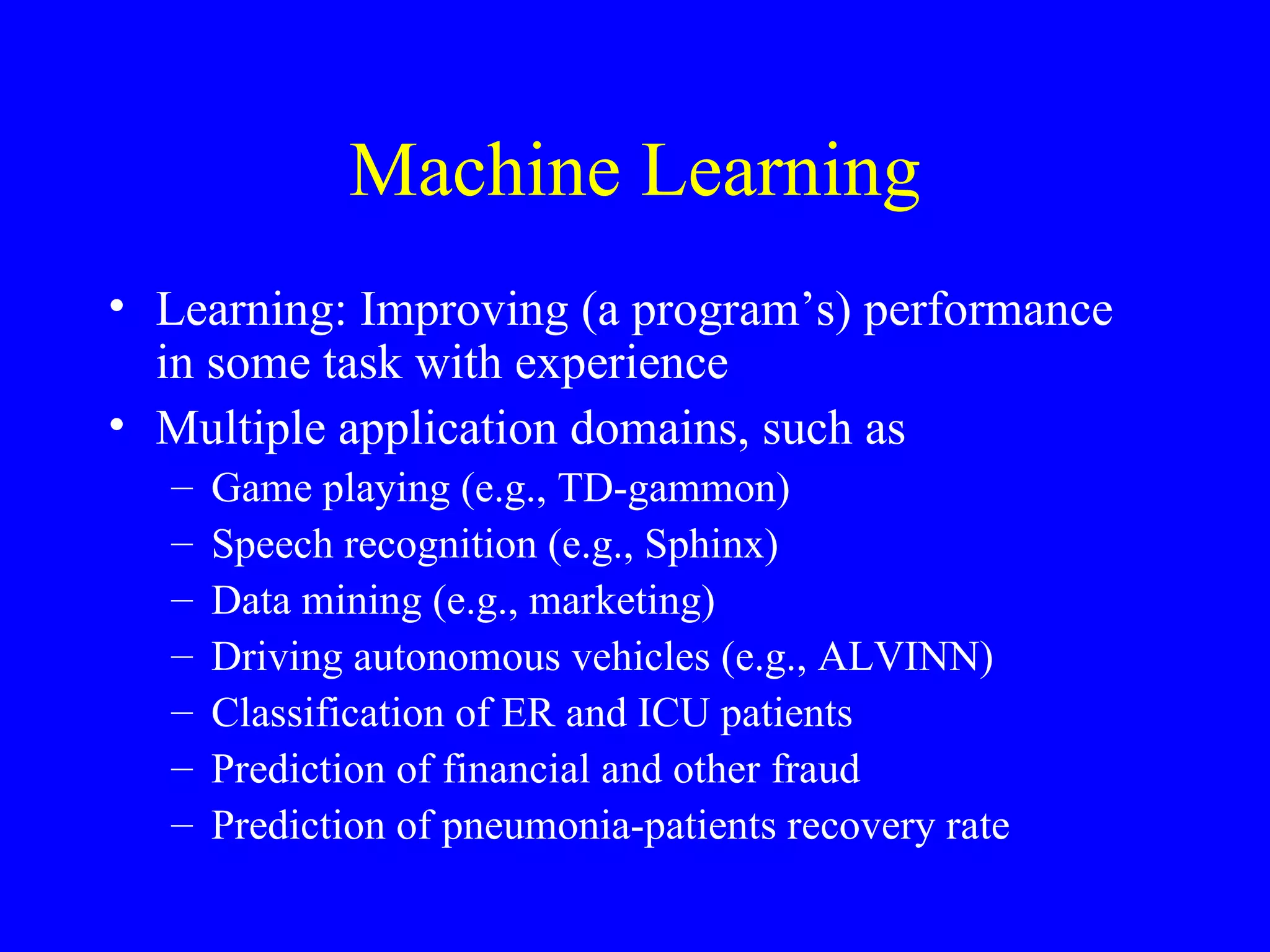 Machine Learning Learning: Improving (a program’s) performance in some task with experience Multiple application domains, such as Game playing (e.g., TD-gammon) Speech recognition (e.g., Sphinx) Data mining (e.g., marketing) Driving autonomous vehicles (e.g., ALVINN) Classification of ER and ICU patients Prediction of financial and other fraud Prediction of pneumonia-patients recovery rate 