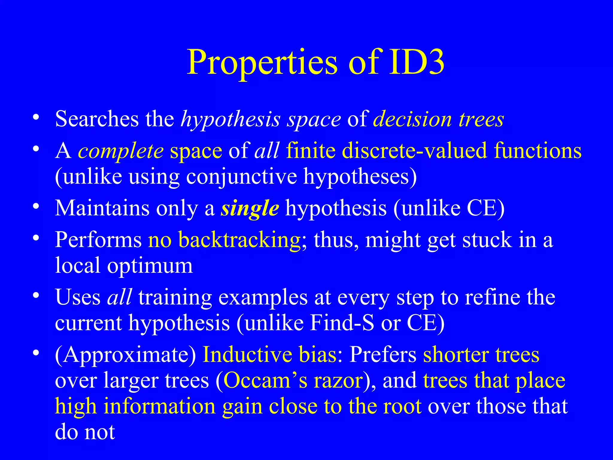 Properties of ID3 Searches the  hypothesis space  of  decision trees A  complete  space  of  all   finite discrete-valued functions  (unlike using conjunctive hypotheses) Maintains only a  single  hypothesis (unlike CE) Performs  no backtracking ; thus, might get stuck in a local optimum Uses  all  training examples at every step to refine the current hypothesis (unlike Find-S or CE) (Approximate)  Inductive bias : Prefers  shorter trees  over larger trees ( Occam’s razor ), and  trees that place high information gain close to the root  over those that do not 
