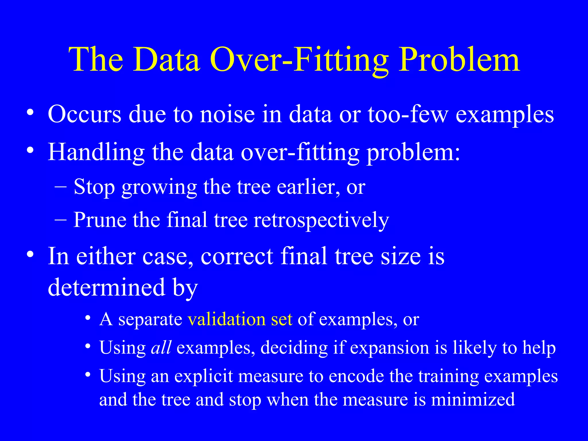 The Data Over-Fitting Problem Occurs due to noise in data or too-few examples Handling the data over-fitting problem: Stop growing the tree earlier, or Prune the final tree retrospectively In either case, correct final tree size is determined by A separate  validation set  of examples, or Using  all  examples, deciding if expansion is likely to help Using an explicit measure to encode the training examples and the tree and stop when the measure is minimized 