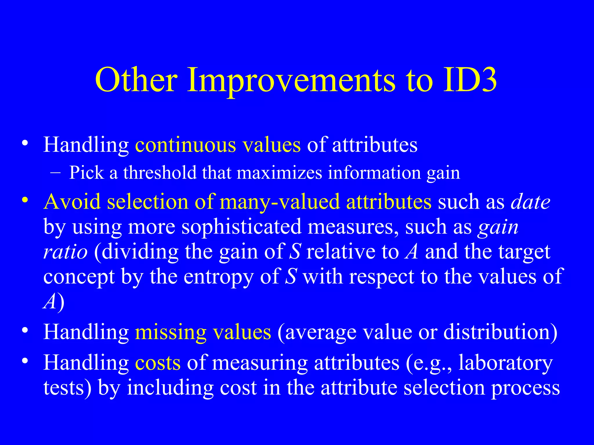Other Improvements to ID3 Handling  continuous values  of attributes Pick a threshold that maximizes information gain Avoid selection of many-valued attributes  such as  date  by using more sophisticated measures, such as  gain ratio  (dividing the gain of  S  relative to  A  and the target concept by the entropy of  S  with respect to the values of  A ) Handling  missing values  (average value or distribution) Handling  costs  of measuring attributes (e.g., laboratory tests) by including cost in the attribute selection process 