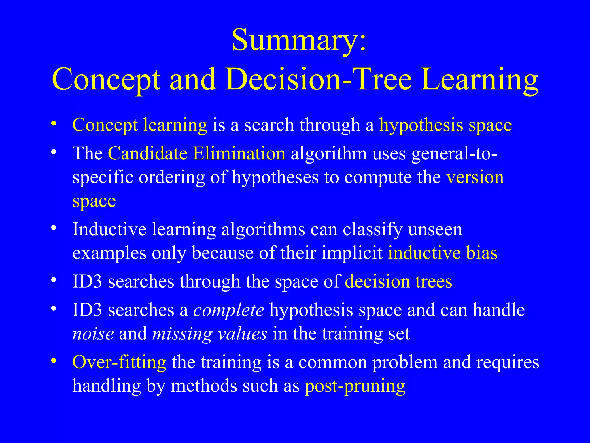 Summary:  Concept and Decision-Tree Learning Concept learning  is a search through a  hypothesis space The  Candidate Elimination  algorithm uses general-to-specific ordering of hypotheses to compute the  version space Inductive learning algorithms can classify unseen examples only because of their   implicit  inductive bias ID3 searches through the space of  decision trees ID3 searches a  complete  hypothesis space and can handle  noise  and  missing values  in the training set Over-fitting  the training is a common problem and requires handling by methods such as  post-pruning 