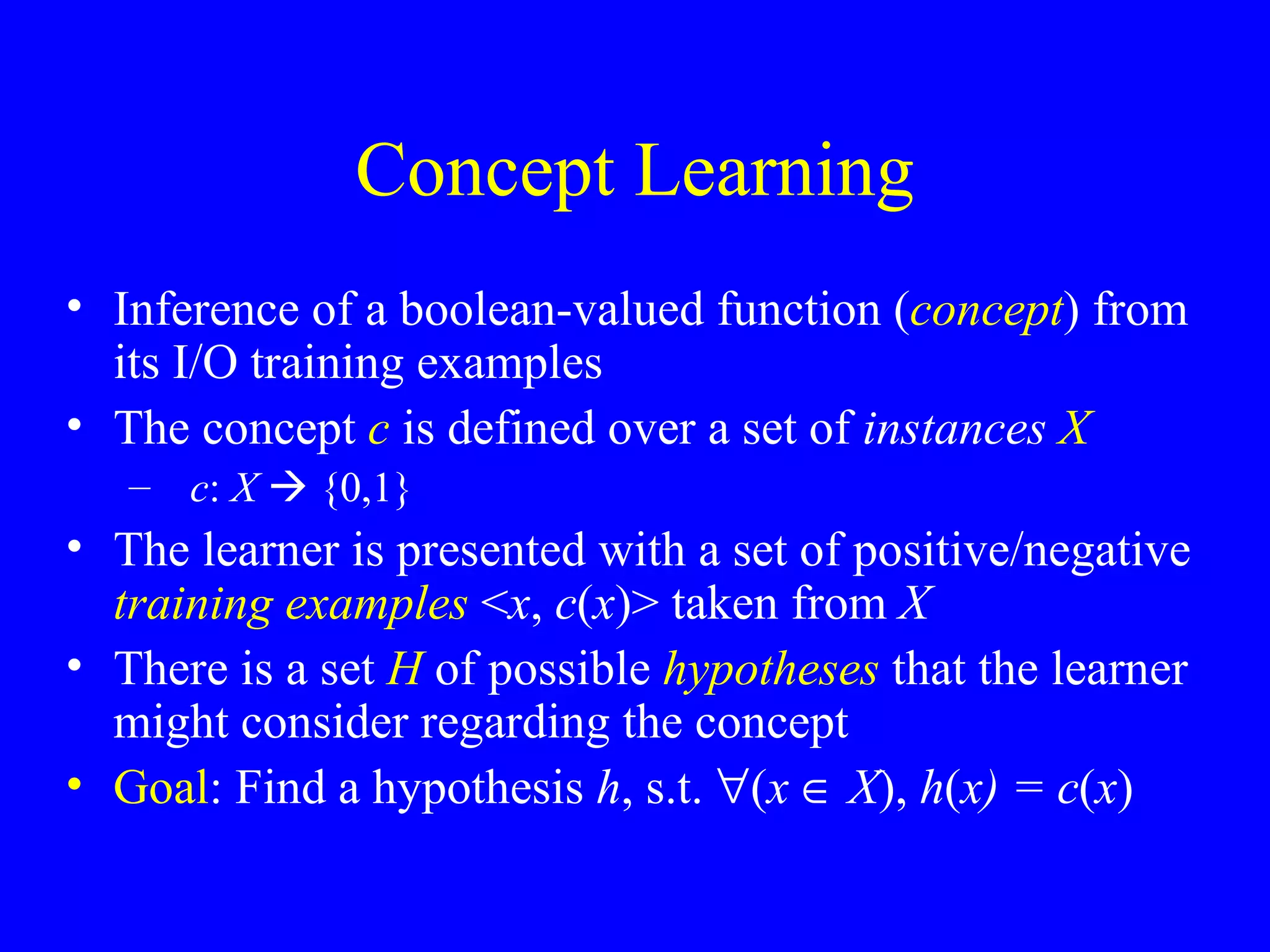Concept Learning Inference of a boolean-valued function ( concept ) from its I/O training examples The concept  c   is defined over a set of  instances   X c :  X     {0,1} The learner is presented with a set of positive/negative  training examples  < x ,  c ( x )> taken from  X There is a set  H  of possible  hypotheses  that the learner might consider regarding the concept Goal : Find a hypothesis  h , s.t.   ( x      X ),  h ( x) = c ( x ) 