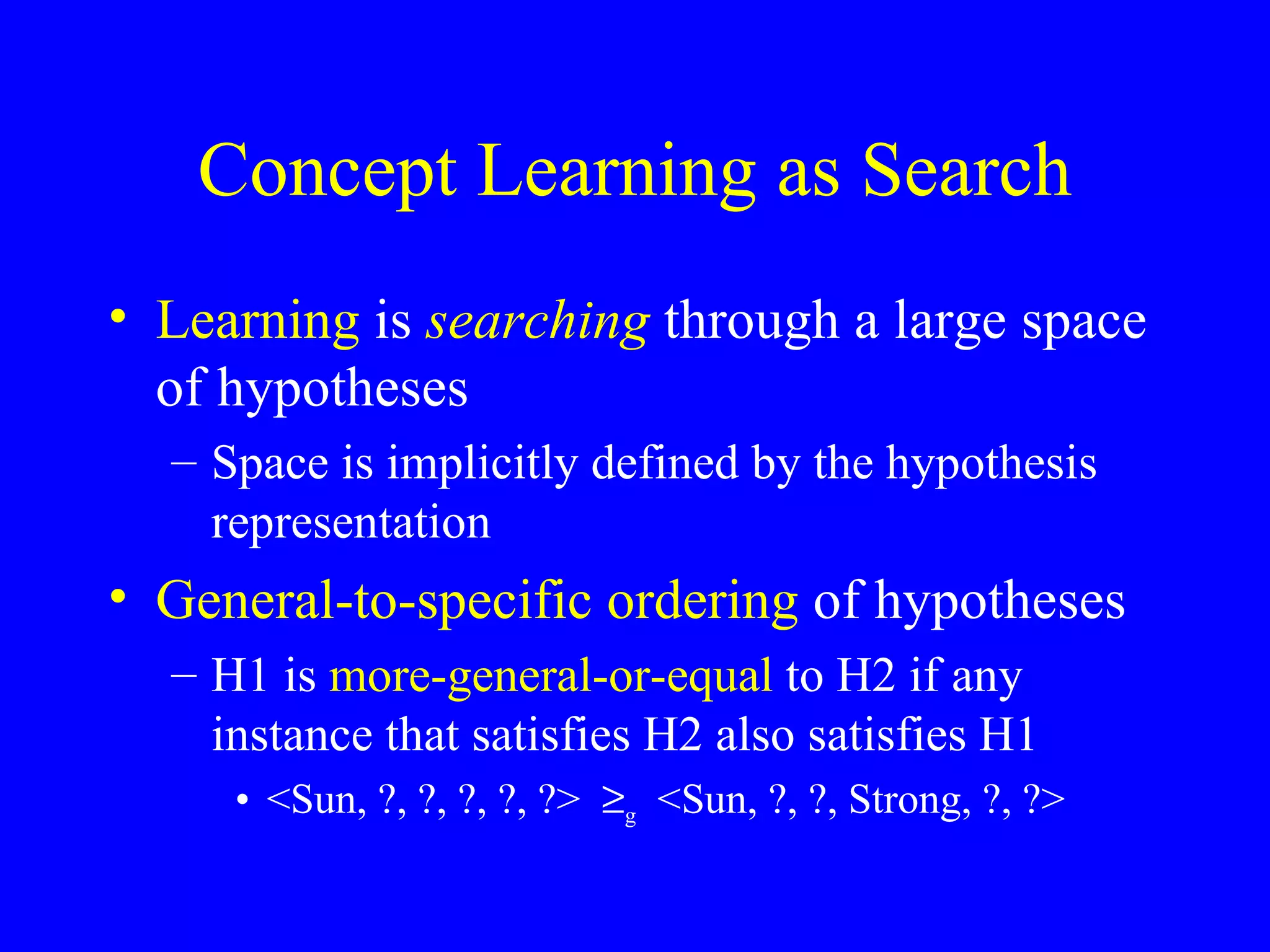 Concept Learning as Search Learning  is  searching  through a large space of hypotheses Space is implicitly defined by the hypothesis representation General-to-specific ordering  of hypotheses H1 is  more-general-or-equal  to H2 if any instance that satisfies H2 also satisfies H1 <Sun, ?, ?, ?, ?, ?>   g   <Sun, ?, ?, Strong, ?, ?>  