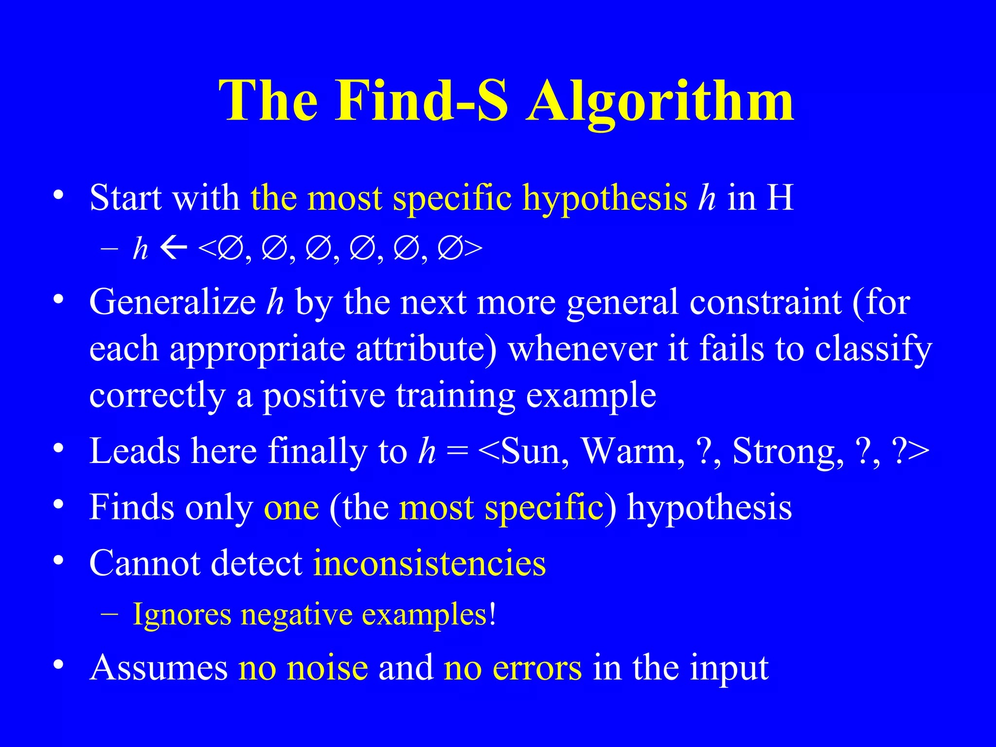 The Find-S Algorithm Start with  the most specific hypothesis  h  in H h    <  ,   ,   ,   ,   ,   > Generalize  h  by the next more general constraint (for each appropriate attribute) whenever it fails to classify correctly a positive training example Leads here finally to  h  = <Sun, Warm, ?, Strong, ?, ?> Finds only  one  (the  most specific ) hypothesis Cannot detect  inconsistencies Ignores negative examples !  Assumes  no noise  and  no errors  in the input 