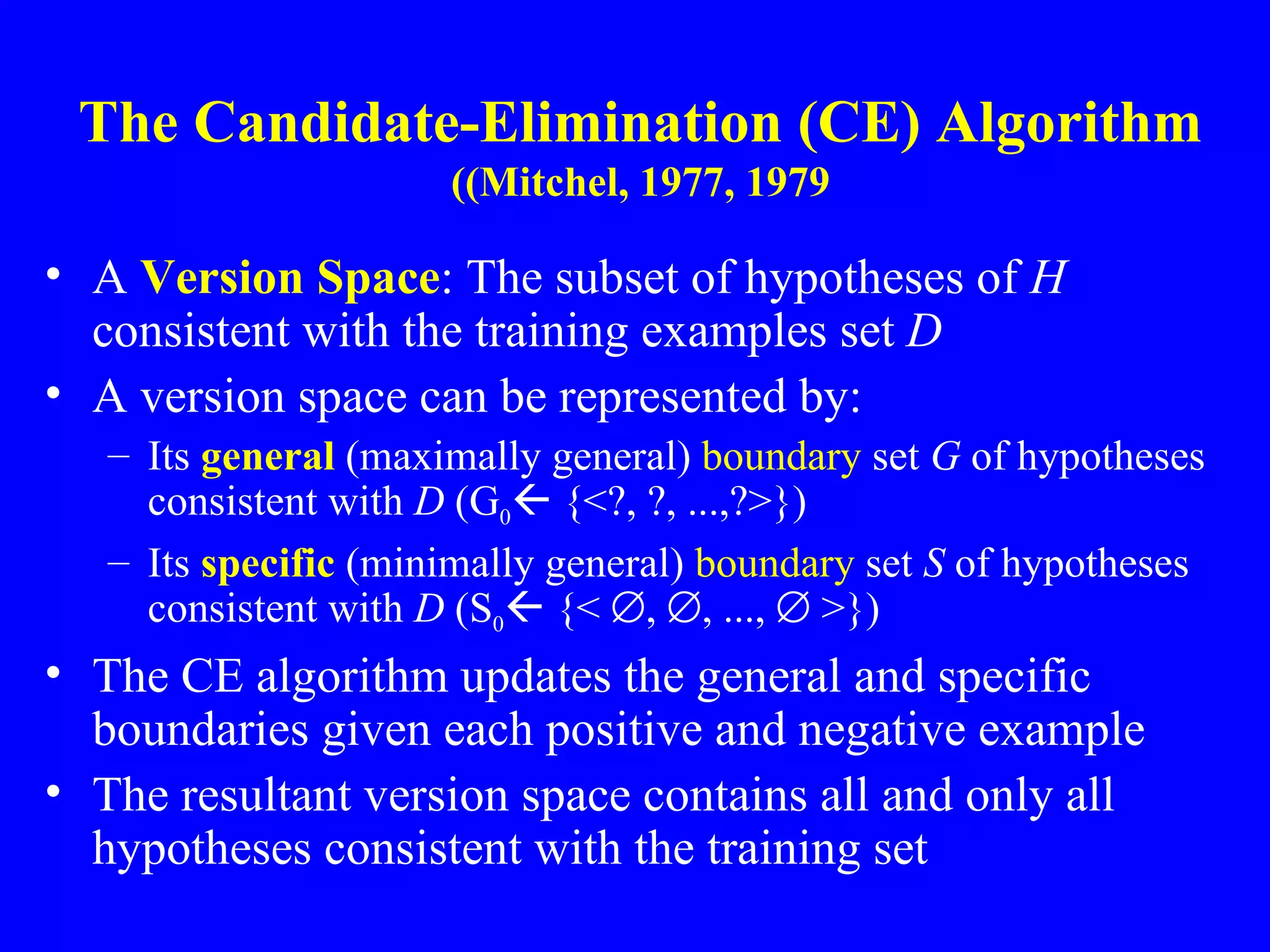 The Candidate-Elimination (CE) Algorithm (Mitchel, 1977, 1979) A  Version Space : The subset of hypotheses of  H  consistent with the training examples set  D A version space can be represented by: Its  general  (maximally general)  boundary  set  G  of hypotheses consistent with  D  (G 0   {<?, ?, ...,?>})   Its  specific  (minimally general)  boundary  set  S  of hypotheses consistent with  D  (S 0   {<   ,   , ...,    >})   The CE algorithm   updates the general and specific boundaries given each positive and negative example The resultant version space contains all and only all hypotheses consistent with the training set 