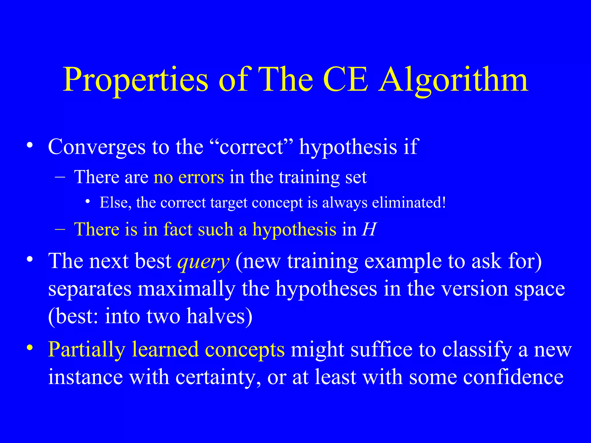 Properties of The CE Algorithm Converges to the “correct” hypothesis if There are  no errors  in the training set  Else, the correct target concept is always eliminated! There is in fact such a hypothesis  in  H The next best  query  (new training example to ask for) separates maximally the hypotheses in the version space (best: into two halves) Partially learned concepts  might suffice to classify a new instance with certainty, or at least with some confidence 