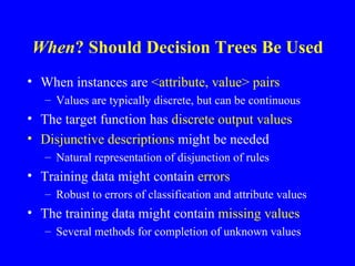 When  Should Decision Trees Be Used? When instances are  <attribute, value> pairs Values are typically discrete, but can be continuous The target function has  discrete output values Disjunctive descriptions  might be needed Natural representation of disjunction of rules Training data might contain  errors Robust to errors of classification and attribute values The training data might contain  missing values Several methods for completion of unknown values 