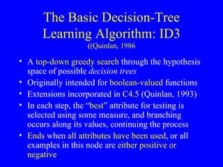 The Basic Decision-Tree Learning Algorithm: ID3 (Quinlan, 1986) A  top-down greedy search  through the hypothesis space of possible  decision trees Originally intended for  boolean-valued  functions Extensions incorporated in  C4.5  (Quinlan, 1993) In each step, the “ best ” attribute for testing is selected using some measure, and branching occurs along its values, continuing the process Ends  when  all attributes have been used , or all examples in this node are  either positive or negative 