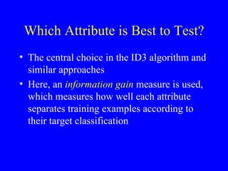 Which Attribute is Best to Test? The central choice in the ID3 algorithm and similar approaches Here, an  information gain  measure is used, which measures how well each attribute separates training examples according to their target classification 