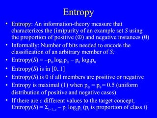 Entropy Entropy : An information-theory measure that characterizes the (im)purity of an example set  S  using the proportion of positive (  ) and negative instances (  ) Informally: Number of bits needed to encode the classification of an arbitrary member of  S;  Entropy( S ) = –p    log 2 p   – p   log 2 p    Entropy( S ) is in [0..1] Entropy( S ) is 0 if all members are positive or negative Entropy is maximal (1) when p   = p    = 0.5 (uniform distribution of positive and negative cases) If there are  c  different values to the target concept, Entropy( S ) =   i=1.. c  – p i  log 2 p i  (p i  is proportion of class  i ) 