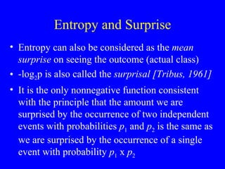 Entropy and Surprise Entropy can also be considered as the  mean surprise  on seeing the outcome (actual class) -log 2 p is also called the  surprisal [Tribus, 1961] It is the only nonnegative function consistent with the principle that the amount we are surprised by the occurrence of two independent events with probabilities  p 1  and  p 2  is the same as we are surprised by the occurrence of a single event with probability  p 1  x  p 2   
