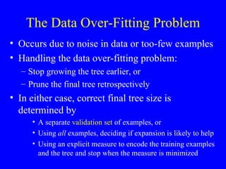 The Data Over-Fitting Problem Occurs due to noise in data or too-few examples Handling the data over-fitting problem: Stop growing the tree earlier, or Prune the final tree retrospectively In either case, correct final tree size is determined by A separate  validation set  of examples, or Using  all  examples, deciding if expansion is likely to help Using an explicit measure to encode the training examples and the tree and stop when the measure is minimized 