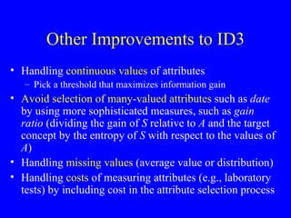 Other Improvements to ID3 Handling  continuous values  of attributes Pick a threshold that maximizes information gain Avoid selection of many-valued attributes  such as  date  by using more sophisticated measures, such as  gain ratio  (dividing the gain of  S  relative to  A  and the target concept by the entropy of  S  with respect to the values of  A ) Handling  missing values  (average value or distribution) Handling  costs  of measuring attributes (e.g., laboratory tests) by including cost in the attribute selection process 