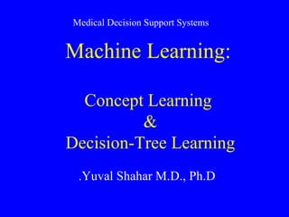 Machine Learning: Concept Learning &  Decision-Tree Learning  Yuval Shahar M.D., Ph.D. Medical Decision Support Systems 