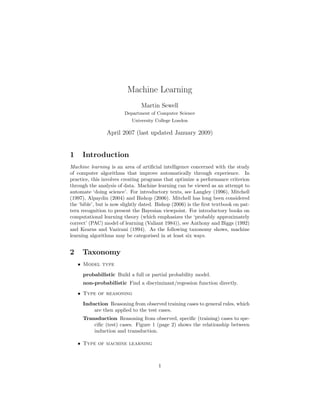Machine Learning
                                Martin Sewell
                        Department of Computer Science
                            University College London

                April 2007 (last updated January 2009)


1    Introduction
Machine learning is an area of artiﬁcial intelligence concerned with the study
of computer algorithms that improve automatically through experience. In
practice, this involves creating programs that optimize a performance criterion
through the analysis of data. Machine learning can be viewed as an attempt to
automate ‘doing science’. For introductory texts, see Langley (1996), Mitchell
(1997), Alpaydin (2004) and Bishop (2006). Mitchell has long been considered
the ‘bible’, but is now slightly dated. Bishop (2006) is the ﬁrst textbook on pat-
tern recognition to present the Bayesian viewpoint. For introductory books on
computational learning theory (which emphasizes the ‘probably approximately
correct’ (PAC) model of learning (Valiant 1984)), see Anthony and Biggs (1992)
and Kearns and Vazirani (1994). As the following taxonomy shows, machine
learning algorithms may be categorised in at least six ways.


2    Taxonomy
    • Model type
     probabilistic Build a full or partial probability model.
     non-probabilistic Find a discriminant/regession function directly.
    • Type of reasoning

     Induction Reasoning from observed training cases to general rules, which
         are then applied to the test cases.
     Transduction Reasoning from observed, speciﬁc (training) cases to spe-
         ciﬁc (test) cases. Figure 1 (page 2) shows the relationship between
         induction and transduction.

    • Type of machine learning



                                        1
 
