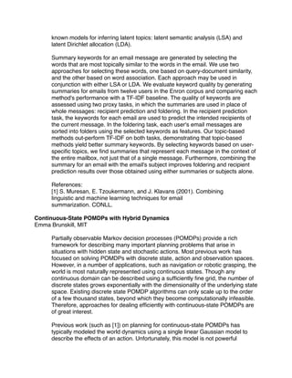 known models for inferring latent topics: latent semantic analysis (LSA) and
     latent Dirichlet allocation (LDA).

     Summary keywords for an email message are generated by selecting the
     words that are most topically similar to the words in the email. We use two
     approaches for selecting these words, one based on query-document similarity,
     and the other based on word association. Each approach may be used in
     conjunction with either LSA or LDA. We evaluate keyword quality by generating
     summaries for emails from twelve users in the Enron corpus and comparing each
     method's performance with a TF-IDF baseline. The quality of keywords are
     assessed using two proxy tasks, in which the summaries are used in place of
     whole messages: recipient prediction and foldering. In the recipient prediction
     task, the keywords for each email are used to predict the intended recipients of
     the current message. In the foldering task, each user's email messages are
     sorted into folders using the selected keywords as features. Our topic-based
     methods out-perform TF-IDF on both tasks, demonstrating that topic-based
     methods yield better summary keywords. By selecting keywords based on user-
     speciﬁc topics, we ﬁnd summaries that represent each message in the context of
     the entire mailbox, not just that of a single message. Furthermore, combining the
     summary for an email with the email's subject improves foldering and recipient
     prediction results over those obtained using either summaries or subjects alone.

     References:
     [1] S. Muresan, E. Tzoukermann, and J. Klavans (2001). Combining
     linguistic and machine learning techniques for email
     summarization. CONLL.

Continuous-State POMDPs with Hybrid Dynamics
Emma Brunskill, MIT

     Partially observable Markov decision processes (POMDPs) provide a rich
     framework for describing many important planning problems that arise in
     situations with hidden state and stochastic actions. Most previous work has
     focused on solving POMDPs with discrete state, action and observation spaces.
     However, in a number of applications, such as navigation or robotic grasping, the
     world is most naturally represented using continuous states. Though any
     continuous domain can be described using a sufﬁciently ﬁne grid, the number of
     discrete states grows exponentially with the dimensionality of the underlying state
     space. Existing discrete state POMDP algorithms can only scale up to the order
     of a few thousand states, beyond which they become computationally infeasible.
     Therefore, approaches for dealing efﬁciently with continuous-state POMDPs are
     of great interest.

     Previous work (such as [1]) on planning for continuous-state POMDPs has
     typically modeled the world dynamics using a single linear Gaussian model to
     describe the effects of an action. Unfortunately, this model is not powerful
 