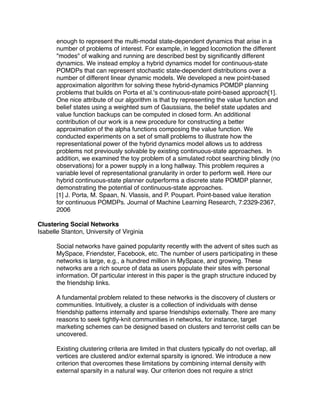 enough to represent the multi-modal state-dependent dynamics that arise in a
       number of problems of interest. For example, in legged locomotion the different
       "modes" of walking and running are described best by signiﬁcantly different
       dynamics. We instead employ a hybrid dynamics model for continuous-state
       POMDPs that can represent stochastic state-dependent distributions over a
       number of different linear dynamic models. We developed a new point-based
       approximation algorithm for solving these hybrid-dynamics POMDP planning
       problems that builds on Porta et al.'s continuous-state point-based approach[1].
       One nice attribute of our algorithm is that by representing the value function and
       belief states using a weighted sum of Gaussians, the belief state updates and
       value function backups can be computed in closed form. An additional
       contribution of our work is a new procedure for constructing a better
       approximation of the alpha functions composing the value function. We
       conducted experiments on a set of small problems to illustrate how the
       representational power of the hybrid dynamics model allows us to address
       problems not previously solvable by existing continuous-state approaches. In
       addition, we examined the toy problem of a simulated robot searching blindly (no
       observations) for a power supply in a long hallway. This problem requires a
       variable level of representational granularity in order to perform well. Here our
       hybrid continuous-state planner outperforms a discrete state POMDP planner,
       demonstrating the potential of continuous-state approaches.
       [1] J. Porta, M. Spaan, N. Vlassis, and P. Poupart. Point-based value iteration
       for continuous POMDPs. Journal of Machine Learning Research, 7:2329-2367,
       2006

Clustering Social Networks
Isabelle Stanton, University of Virginia

       Social networks have gained popularity recently with the advent of sites such as
       MySpace, Friendster, Facebook, etc. The number of users participating in these
       networks is large, e.g., a hundred million in MySpace, and growing. These
       networks are a rich source of data as users populate their sites with personal
       information. Of particular interest in this paper is the graph structure induced by
       the friendship links.

       A fundamental problem related to these networks is the discovery of clusters or
       communities. Intuitively, a cluster is a collection of individuals with dense
       friendship patterns internally and sparse friendships externally. There are many
       reasons to seek tightly-knit communities in networks, for instance, target
       marketing schemes can be designed based on clusters and terrorist cells can be
       uncovered.

       Existing clustering criteria are limited in that clusters typically do not overlap, all
       vertices are clustered and/or external sparsity is ignored. We introduce a new
       criterion that overcomes these limitations by combining internal density with
       external sparsity in a natural way. Our criterion does not require a strict
 