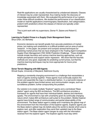Real-life applications are usually characterized by unbalanced datasets. Classes
      of interest may be under-represented, thus making harder the discovery of
      knowledge associated with them. We evaluated the performance of our system
      under these difﬁcult conditions. We studied the performance of our classiﬁcation
      model on real-life applications (mammography classiﬁcation, text categorization,
      preterm birth prediction) where the classes of interest are typically under-
      represented.

      This is joint work with my supervisors, Osmar R. Zaiane and Robert C.
      Holte.

Learning to Predict Prices in a Supply Chain Management Game
Shuo Chen, UC Berkeley

      Economic decisions can beneﬁt greatly from accurate predictions of market
      prices, but making such predictions is a difﬁcult problem and an area of active
      research. In this paper, we present and compare several techniques for
      predicting market prices that we have employed in the Trading Agent Competition
      Supply Chain Management (TAC SCM) Prediction Challenge. These strategies
      include simple heuristics and various machine learning approaches, such as
      simple perceptrons and support vector regression. We show that the heuristic
      methods are very good, especially for predicting current prices, but that the
      machine learning techniques may be more appropriate for future price
      predictions.

Sonar Terrain Mapping with BDI Agents
Shivali Gupta, University of Maryland, Baltimore County

      Mapping a constantly changing environment is a challenge that necessitates a
      team of agents working together. These agents must continually explore the
      terrain and assemble the map in a distributed fashion. In a real-world instance of
      this problem agents have limited sensor and communication ranges, such as
      surveillance problem, further compounding the problem.

      Our solution is to create multiple “Explorer" agents and a centralized “Base
      station" agent using the BDI architecture. The BDI architecture provides a
      framework for agents that have their individual beliefs, desires and intentions
      (goals). The environment is ripe with uncertainty given its continually changing
      nature which makes BDI architecture well suited to this problem. Mobile Explorer
      agents have limited range of communication and partial observability of the
      environment. The Base station agent is stable and it maintains the global map of
      the environment from the information of the Explorer agents. Explorer agents use
      the Base station’s global map (its beliefs about the world) to decide which area to
      explore next, and after exploration they send their updated map to the Base
      station agent. The Base station agent merges its copy with the information
      received from the explorer agent. The Explorer agents must stay within
 