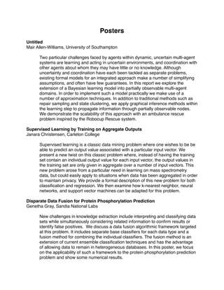 Posters
Untitled
Mair Allen-Williams, University of Southampton

      Two particular challenges faced by agents within dynamic, uncertain multi-agent
      systems are learning and acting in uncertain environments, and coordination with
      other agents about whom they may have little or no knowledge. Although
      uncertainty and coordination have each been tackled as separate problems,
      existing formal models for an integrated approach make a number of simplifying
      assumptions, and often have few guarantees. In this report we explore the
      extension of a Bayesian learning model into partially observable multi-agent
      domains. In order to implement such a model practically we make use of a
      number of approximation techniques. In addition to traditional methods such as
      repair sampling and state clustering, we apply graphical inference methods within
      the learning step to propagate information through partially observable nodes.
      We demonstrate the scalability of this approach with an ambulance rescue
      problem inspired by the Robocup Rescue system.

Supervised Learning by Training on Aggregate Outputs
Janara Christensen, Carleton College

      Supervised learning is a classic data mining problem where one wishes to be be
      able to predict an output value associated with a particular input vector. We
      present a new twist on this classic problem where, instead of having the training
      set contain an individual output value for each input vector, the output values in
      the training set are only given in aggregate over a number of input vectors. This
      new problem arose from a particular need in learning on mass spectrometry
      data, but could easily apply to situations when data has been aggregated in order
      to maintain privacy. We provide a formal description of this new problem for both
      classiﬁcation and regression. We then examine how k-nearest neighbor, neural
      networks, and support vector machines can be adapted for this problem.

Disparate Data Fusion for Protein Phosphorylation Prediction
Genetha Gray, Sandia National Labs

      New challenges in knowledge extraction include interpreting and classifying data
      sets while simultaneously considering related information to conﬁrm results or
      identify false positives. We discuss a data fusion algorithmic framework targeted
      at this problem. It includes separate base classiﬁers for each data type and a
      fusion method for combining the individual classiﬁers. The fusion method is an
      extension of current ensemble classiﬁcation techniques and has the advantage
      of allowing data to remain in heterogeneous databases. In this poster, we focus
      on the applicability of such a framework to the protein phosphorylation prediction
      problem and show some numerical results.
 