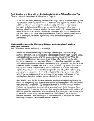 Real Boosting a la Carte with an Application to Boosting Oblique Decision Tree
Claudia Henry, Université des Antilles et de la Guyane

      In the past ten years, boosting has become a major ﬁeld of machine learning and
      classiﬁcation. We bring contributions to its theory and algorithms. We ﬁrst unify a
      well-known top-down decision tree induction algorithm due to Kearns and
      Mansour, and discrete AdaBoost, as two versions of a same higher-level
      boosting algorithm. It may be used as the basic building block to devise simple
      provable boosting algorithms for complex classiﬁers. We provide one example:
      the ﬁrst boosting algorithm for Oblique Decision Trees, an algorithm which turns
      out to be simpler, faster and signiﬁcantly more accurate than previous
      approaches.


Multimodal Integration for Multiparty Dialogue Understanding: A Machine
Learning Framework
Pei-Yun Sabrina Hsueh, University of Edinburgh

      Recent advances in recording and storage technologies have led to huge
      archives of multimedia conversational speech recordings in widely ranging areas,
      such as clinical use, online sharing service, and meeting analysis. While it is
      straightforward to replay such recordings, ﬁnding information from the often
      lengthy archives has become more difﬁcult. It is therefore essential to provide
      sufﬁcient aids to guide the users through the recordings and to point out the most
      important events that need their attentions. In particular, my research concerns
      how to infer human communicative intention from low level audio and video
      signals. In particular, I focus on identifying multimodal integration patterns (e.g.,
      people tend to speak more ﬁrmly and address to the whole group more often
      when they are making decisions) in human conversations, using approaches
      ranging from statistical analysis, empirical study, to machine learning.

      Past research has shown that ehe identiﬁed multimodal integration patterns are
      useful for recognizing local speaker intention in recorded speech such as speech
      disﬂuency (e.g., false start). My research attempts to recover speaker intention
      that serve a more global communicative goal, such as ìinitiate-discussionî and
      ìreach-decision." A learning framework that can identify characteristic features of
      different semantic classes has been developed. This framework has been proven
      to be useful for automatic topic segmentation (and labeling) and automatic
      decision detection. The ultimate goal of this research is to enhance the current
      browsing and search utilities of multimedia archives.
 
