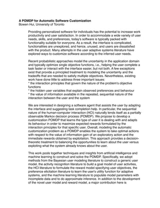 A POMDP for Automatic Software Customization
Bowen Hui, University of Toronto

     Providing personalized software for individuals has the potential to increase work
     productivity and user satisfaction. In order to accommodate a wide variety of user
     needs, skills, and preferences, today's software is typically packed with
     functionality suitable for everyone. As a result, the interface is complicated,
     functionalities are unexplored, and hence, unused, and users are dissatisﬁed
     with the product. Many attempts in the user adaptive systems literature have
     explored ways to customize software according to the inferred user needs.

     Recent probabilistic approaches model the uncertainty in the application domain
     and typically optimize single objective functions, i.e., helping the user complete a
     task faster or interact with the interface easier, but not both. A few exceptions
     exist that provide a principled treatment to modeling the uncertainty and the
     tradeoffs that are needed to satisfy multiple objectives. Nevertheless, existing
     work have done little to address three important issues:
     * the interaction principles that govern the nature of the problem's objective
     functions
     * the hidden user variables that explain observed preferences and behaviour
     * the value of information available in the repeated, sequential nature of the
     interaction between the user and the system

     We are interested in designing a software agent that assists the user by adapting
     the interface and suggesting task completion help. In particular, the sequential
     nature of the human-computer interaction (HCI) naturally lends itself as a partially
     observable Markov decision process (POMDP). We propose to develop a
     customization POMDP that learns the type of user it is dealing with and adapts
     its behaviour in order to maximize expected rewards formulated by the
     interaction principles for that speciﬁc user. Overall, modeling the automatic
     customization problem as a POMDP enables the system to take optimal actions
     with respect to the value of information gain of an exploratory action and the
     immediate rewards obtained by exploitation. This approach provides a decision-
     theoretic treatment to balancing the opportunities to learn about the user versus
     exploiting what the system already knows about the user.

     This work pools together techniques and insights from artiﬁcial intelligence and
     machine learning to construct and solve the POMDP. Speciﬁcally, we adopt
     methods from the Bayesian user modeling literature to construct a generic user
     model, the activity recognition literature to build a goal model of user activities,
     the HCI literature to formulate the reward model specifying user objectives, the
     preference elicitation literature to learn the user's utility function for adaptive
     systems, and the machine learning literature to populate model parameters with
     incomplete data and to do approximate inference. In addition to the development
     of the novel user model and reward model, a major contribution here is
 