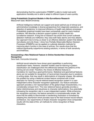 demonstrating that the customization POMDP is able to model real world
      applications tractably and is able to adapt to different types of users quickly.

Using Probabilistic Graphical Models in Bio-Surveillance Research
Masoumeh Izadi, McGill University

      Artiﬁcial intelligence methods can support and assist optimal use of clinical and
      administrative knowledge in diverse perspectives from diagnostic assistance, and
      detection of epidemics, to improved efﬁciency of health care delivery processes.
      Probabilistic graphical models have been successfully used for many medical
      problems. We describe a decision support system in public health bio-
      surveillance research. A long line of research has shown that current outbreak
      detection methods are ineffective; they raise both false alarms and miss attacks.
      Our approach tries to bring us closer to an effective detection system that detects
      real attacks and only those. I show how Partially Observable Markov Decision
      Processes (POMDPs) can be applied on outbreak detection methods for
      improving alarm function in the case of anthrax. Our results show that this
      method signiﬁcantly outperforms existing solutions, in terms of both sensitivity
      and timeliness.

Incorporating a New Relational Feature in Online Handwritten Character
Recognition
Sara Izadi, Concordia University

      Artiﬁcial neural networks have shown good capabilities in performing
      classiﬁcation tasks. However, classiﬁer models used for learning in pattern
      classiﬁcation are challenged when the differences between the patterns of the
      training set are small. Therefore, the choice of effective features is
      mandatory for reaching a good performance. Statistical and geometrical features
      alone are not suitable for recognition of hand printed characters due to variations
      in writing styles, that may result in deformations of character shapes. We address
      this problem by using a relational context feature combined with a local
      descriptor for training a neural network-based recognition system in a user-
      independent online character recognition application. Our feature extraction
      approach provides a rich representation of the global shape characteristics, in a
      considerably compact form. This new relational feature generally provides a
      higher distinctiveness and robustness to character deformations, thus potentially
      increasing the recognition rate in a user-independent system. While enhancing
      the recognition accuracy, the feature extraction is computationally simple. We
      show that the ability to discriminate in handwriting characters is increased by
      adopting this mechanism which provides input to the feed forward neural network
      architecture. Our experiments on Arabic character recognition show comparable
      results with the state-of-the- art methods for online recognition of these
      characters.
 
