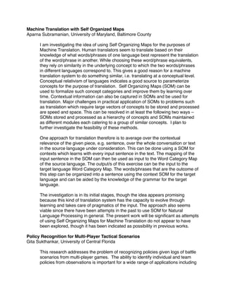 Machine Translation with Self Organized Maps
Aparna Subramanian, University of Maryland, Baltimore County

      I am investigating the idea of using Self Organizing Maps for the purposes of
      Machine Translation. Human translators seem to translate based on their
      knowledge of what words/phrases of one language best represent the translation
      of the word/phrase in another. While choosing these word/phrase equivalents,
      they rely on similarity in the underlying concept to which the two words/phrases
      in different languages correspond to. This gives a good reason for a machine
      translation system to do something similar, i.e. translating at a conceptual level.
      Conceptual relativism of languages indicates a good source to parameterize
      concepts for the purpose of translation. Self Organizing Maps (SOM) can be
      used to formalize such concept categories and improve them by learning over
      time. Contextual information can also be captured in SOMs and be used for
      translation. Major challenges in practical application of SOMs to problems such
      as translation which require large vectors of concepts to be stored and processed
      are speed and space. This can be resolved in at least the following two ways –
      SOMs stored and processed as a hierarchy of concepts and SOMs maintained
      as different modules each catering to a group of similar concepts. I plan to
      further investigate the feasibility of these methods.

      One approach for translation therefore is to average over the contextual
      relevance of the given piece, e.g. sentence, over the whole conversation or text
      in the source language under consideration. This can be done using a SOM for
      contexts which learns with every input sentence in the text. The mapping of the
      input sentence in the SOM can then be used as input to the Word Category Map
      of the source language. The output/s of this exercise can be the input to the
      target language Word Category Map. The words/phrases that are the outcome of
      this step can be organized into a sentence using the context SOM for the target
      language and can be aided by the knowledge of the grammar for the target
      language.

      The investigation is in its initial stages, though the idea appears promising
      because this kind of translation system has the capacity to evolve through
      learning and takes care of pragmatics of the input. The approach also seems
      viable since there have been attempts in the past to use SOM for Natural
      Language Processing in general. The present work will be signiﬁcant as attempts
      of using Self Organizing Maps for Machine Translation do not appear to have
      been explored, though it has been indicated as possibility in previous works.

Policy Recognition for Multi-Player Tactical Scenarios
Gita Sukthankar, University of Central Florida

      This research addresses the problem of recognizing policies given logs of battle
      scenarios from multi-player games. The ability to identify individual and team
      policies from observations is important for a wide range of applications including
 