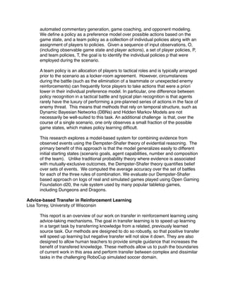 automated commentary generation, game coaching, and opponent modeling.
     We deﬁne a policy as a preference model over possible actions based on the
     game state, and a team policy as a collection of individual policies along with an
     assignment of players to policies. Given a sequence of input observations, O,
     (including observable game state and player actions), a set of player policies, P,
     and team policies, T, the goal is to identify the individual policies p that were
     employed during the scenario.

     A team policy is an allocation of players to tactical roles and is typically arranged
     prior to the scenario as a locker-room agreement. However, circumstances
     during the battle (such as the elimination of a teammate or unexpected enemy
     reinforcements) can frequently force players to take actions that were a priori
     lower in their individual preference model. In particular, one difference between
     policy recognition in a tactical battle and typical plan recognition is that agents
     rarely have the luxury of performing a pre-planned series of actions in the face of
     enemy threat. This means that methods that rely on temporal structure, such as
     Dynamic Bayesian Networks (DBNs) and Hidden Markov Models are not
     necessarily be well-suited to this task. An additional challenge is that, over the
     course of a single scenario, one only observes a small fraction of the possible
     game states, which makes policy learning difﬁcult.

     This research explores a model-based system for combining evidence from
     observed events using the Dempster-Shafer theory of evidential reasoning. The
     primary beneﬁt of this approach is that the model generalizes easily to different
     initial starting states (scenario goals, agent capabilities, number and composition
     of the team). Unlike traditional probability theory where evidence is associated
     with mutually-exclusive outcomes, the Dempster-Shafer theory quantiﬁes belief
     over sets of events. We computed the average accuracy over the set of battles
     for each of the three rules of combination. We evaluate our Dempster-Shafer
     based approach on logs of real and simulated games played using Open Gaming
     Foundation d20, the rule system used by many popular tabletop games,
     including Dungeons and Dragons.

Advice-based Transfer in Reinforcement Learning
Lisa Torrey, University of Wisconsin

     This report is an overview of our work on transfer in reinforcement learning using
     advice-taking mechanisms. The goal in transfer learning is to speed up learning
     in a target task by transferring knowledge from a related, previously learned
     source task. Our methods are designed to do so robustly, so that positive transfer
     will speed up learning but negative transfer will not slow it down. They are also
     designed to allow human teachers to provide simple guidance that increases the
     beneﬁt of transfered knowledge. These methods allow us to push the boundaries
     of current work in this area and perform transfer between complex and dissimilar
     tasks in the challenging RoboCup simulated soccer domain.
 